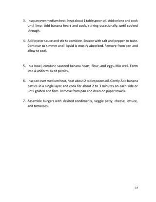 14
3. Ina pan overmediumheat, heatabout1 tablespoonoil. Addonionsand cook
until limp. Add banana heart and cook, stirring occasionally, until cooked
through.
4. Add oyster sauce and stir to combine. Season with salt and pepper to taste.
Continue to simmer until liquid is mostly absorbed. Remove from pan and
allow to cool.
5. In a bowl, combine sauteed banana heart, flour, and eggs. Mix well. Form
into 4 uniform-sized patties.
6. Ina pan over mediumheat, heat about2 tablespoons oil. Gently Add banana
patties in a single layer and cook for about 2 to 3 minutes on each side or
until golden and firm. Remove from pan and drain on paper towels.
7. Assemble burgers with desired condiments, veggie patty, cheese, lettuce,
and tomatoes.
 