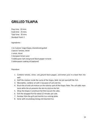 16
GRILLED TILAPIA
Prep time: 10 mins
Cook time: 25 mins
Total time: 35 mins
Standard Yield: 2
Ingredients:
1 to 2 pieces’ large tilapia, cleaned and gutted
2 pieces’ tomato, diced
1 onion, diced
1 teaspoon lemon juice
½ tablespoon Salt and ground black pepper to taste
2 tablespoons cooking oil (optional)
Procedure:
1. Combine tomato, onion, salt, ground black pepper, and lemon juice in a bowl then mix
well.
2. Stuff the mixture inside the cavity of the tilapia. Note: do not overstuff the fish.
3. Meanwhile, combine oil with 1 teaspoon of salt and mix.
4. Brush the oil and salt mixture on the exterior part of the tilapia. Note: The salt adds more
taste while the oil prevents the skin to stick on the foil.
5. Wrap the tilapia in aluminum foil then secure the sides.
6. Grill the wrapped fish for about 12 minutes per side.
7. Remove from the grill and transfer to a serving plate.
8. Serve with ensaladang talong and steamed rice.
 