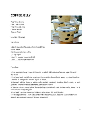 17
COFFEE JELLY
Prep Time: 5 mins
Cook Time: 5 mins
Total Time: 10 mins
Course: Dessert
Cuisine: Asian
Servings: 8 Servings
Ingredients
1 box (1 ounce) unflavored gelatin (I used Knox)
4 cups water
2 tablespoons instant coffee
1/2 cup sugar
1 can (14 ounces) condensed milk
1 can (12.8 ounces) table cream
Procedure:
1. In a sauce pot, bring 3 cups of the water to a boil. Add instant coffee and sugar. Stir until
dissolved.
2. In a large bowl, sprinkle the gelatin on the remaining 1 cup of cold water. Let stand for about
1 minute or until gelatin powder begins to bloom.
3. Gradually add the 3 cups of boiling coffee and stir constantly for about 2 to 3 minutes or until
gelatin is completely dissolved and no granules are visible.
4. Transfer mixture into a baking dish and allow to completely cool. Refrigerate for about 2 to 3
hours or until completely set.
5. In a bowl, combine condensed milk and table cream. Stir until blended.
6. Cut set gelatin into 1-inch cubes and divide into serving cups. Top with sweetened cream.
Garnish with whipped cream, if desired. Serve cold.
 