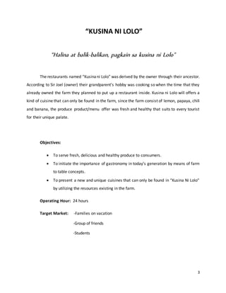 3
“KUSINA NI LOLO”
“Halina at balik-balikan, pagkain sa kusina ni Lolo"
The restaurants named “Kusinani Lolo” was derived by the owner through their ancestor.
According to Sir Joel (owner) their grandparent’s hobby was cooking so when the time that they
already owned the farm they planned to put up a restaurant inside. Kusina ni Lolo will offers a
kind of cuisine that can only be found in the farm, since the farm consist of lemon, papaya, chili
and banana, the produce product/menu offer was fresh and healthy that suits to every tourist
for their unique palate.
Objectives:
 To serve fresh, delicious and healthy produce to consumers.
 To initiate the importance of gastronomy in today’s generation by means of farm
to table concepts.
 To present a new and unique cuisines that can only be found in “Kusina Ni Lolo”
by utilizing the resources existing in the farm.
Operating Hour: 24 hours
Target Market: -Families on vacation
-Group of friends
-Students
 