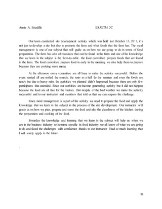 35
Annie A. Estadilla BSAETM 3C
Our team conducted site development activity which was held last October 13, 2017, it’s
not just to develop a site but also to promote the farm and what foods that the farm has. The meal
management is one of our subject that will guide us on how we are going to do in terms of food
preparation. The farm has a lot of resources that can be found in the farm and one of the knowledge
that we learn in the subject is the farm-to-table. the food committee prepare foods that are found
in the farm. The food committee prepare food in early in the morning we also help them to prepare
because they are cooking more menu.
At the afternoon every committee are all busy to make the activity successful. Before the
event started all are settled the sounds, the tents as a hall far the seminar and even the foods are
ready but due to heavy rains the activities we planned didn’t happened because there are only few
participants that attended. Since our activities are income generating activity but it did not happen
because the food are all free for the visitors. But despite of the bad weather we make the activity
successful and to our instructor and members that told us that we can surpass the challenge.
Since meal management is a part of the activity we need to prepare the food and apply the
knowledge that we learn in the subject in the process of the site development. Our instructor will
grade us on how we plan, prepare and serve the food and also the cleanliness of the kitchen during
the preparation and cooking of the food.
Someday the knowledge and learning that we learn in the subject will help us. when we
are in the business industry to be more specific in food industry we all know of what we are going
to do and faced the challenges with confidence thanks to our instructor I had so much learning that
I will surely apply in the future.
.
 