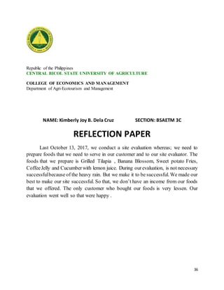 36
Republic of the Philippines
CENTRAL BICOL STATE UNIVERSITY OF AGRICULTURE
COLLEGE OF ECONOMICS AND MANAGEMENT
Department of Agri-Ecotourism and Management
NAME: Kimberly Joy B. Dela Cruz SECTION: BSAETM 3C
REFLECTION PAPER
Last October 13, 2017, we conduct a site evaluation whereas; we need to
prepare foods that we need to serve in our customer and to our site evaluator. The
foods that we prepare is Grilled Tilapia , Banana Blossom, Sweet potato Fries,
CoffeeJelly and Cucumberwith lemon juice. During ourevaluation, is not necessary
successfulbecause of the heavy rain. But we make it to be successful. We made our
best to make our site successful. So that, we don’t have an income from our foods
that we offered. The only customer who bought our foods is very lessen. Our
evaluation went well so that were happy .
 