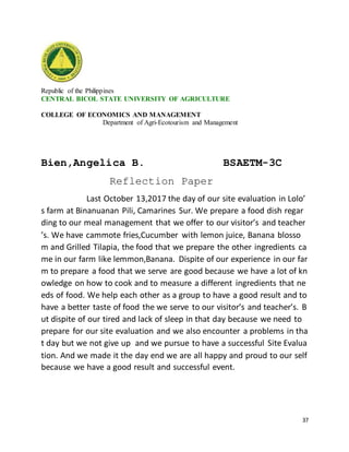 37
Republic of the Philippines
CENTRAL BICOL STATE UNIVERSITY OF AGRICULTURE
COLLEGE OF ECONOMICS AND MANAGEMENT
Department of Agri-Ecotourism and Management
Bien,Angelica B. BSAETM-3C
Reflection Paper
Last October 13,2017 the day of our site evaluation in Lolo’
s farm at Binanuanan Pili, Camarines Sur. We prepare a food dish regar
ding to our meal management that we offer to our visitor’s and teacher
’s. We have cammote fries,Cucumber with lemon juice, Banana blosso
m and Grilled Tilapia, the food that we prepare the other ingredients ca
me in our farm like lemmon,Banana. Dispite of our experience in our far
m to prepare a food that we serve are good because we have a lot of kn
owledge on how to cook and to measure a different ingredients that ne
eds of food. We help each other as a group to have a good result and to
have a better taste of food the we serve to our visitor’s and teacher’s. B
ut dispite of our tired and lack of sleep in that day because we need to
prepare for our site evaluation and we also encounter a problems in tha
t day but we not give up and we pursue to have a successful Site Evalua
tion. And we made it the day end we are all happy and proud to our self
because we have a good result and successful event.
 