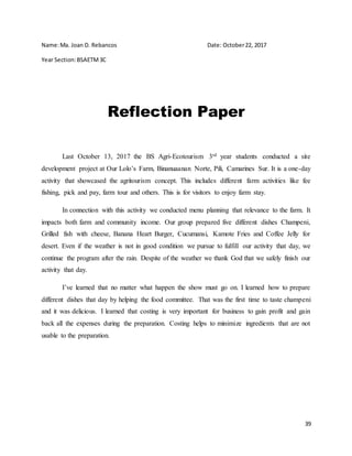 39
Name:Ma. Joan D. Rebancos Date: October22, 2017
Year Section:BSAETM3C
Reflection Paper
Last October 13, 2017 the BS Agri-Ecotourism 3rd year students conducted a site
development project at Our Lolo’s Farm, Binanuaanan Norte, Pili, Camarines Sur. It is a one-day
activity that showcased the agritourism concept. This includes different farm activities like fee
fishing, pick and pay, farm tour and others. This is for visitors to enjoy farm stay.
In connection with this activity we conducted menu planning that relevance to the farm. It
impacts both farm and community income. Our group prepared five different dishes Champeni,
Grilled fish with cheese, Banana Heart Burger, Cucumansi, Kamote Fries and Coffee Jelly for
desert. Even if the weather is not in good condition we pursue to fulfill our activity that day, we
continue the program after the rain. Despite of the weather we thank God that we safely finish our
activity that day.
I’ve learned that no matter what happen the show must go on. I learned how to prepare
different dishes that day by helping the food committee. That was the first time to taste champeni
and it was delicious. I learned that costing is very important for business to gain profit and gain
back all the expenses during the preparation. Costing helps to minimize ingredients that are not
usable to the preparation.
 