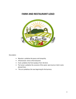 4
FARM AND RESTAURANT LOGO
Description:
 Mountain symbolize the peace and tranquility.
 Infrastructure serve as the restaurant.
 Fruits symbolize the fresh produce from the farm.
 The human symbolize the ancestor of the owner were kusina ni lolo’s name
derived from.
 The sun symbolizes the new beginning for the business.
 