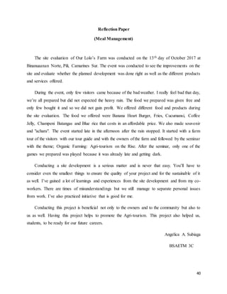 40
Reflection Paper
(Meal Management)
The site evaluation of Our Lolo’s Farm was conducted on the 13th day of October 2017 at
Binanuaanan Norte, Pili, Camarines Sur. The event was conducted to see the improvements on the
site and evaluate whether the planned development was done right as well as the different products
and services offered.
During the event, only few visitors came because of the bad weather. I really feel bad that day,
we’re all prepared but did not expected the heavy rain. The food we prepared was given free and
only few bought it and so we did not gain profit. We offered different food and products during
the site evaluation. The food we offered were Banana Heart Burger, Fries, Cucumansi, Coffee
Jelly, Champeni Batangas and Blue rice that costs in an affordable price. We also made souvenir
and "achara". The event started late in the afternoon after the rain stopped. It started with a farm
tour of the visitors with our tour guide and with the owners of the farm and followed by the seminar
with the theme; Organic Farming: Agri-tourism on the Rise. After the seminar, only one of the
games we prepared was played because it was already late and getting dark.
Conducting a site development is a serious matter and is never that easy. You’ll have to
consider even the smallest things to ensure the quality of your project and for the sustainable of it
as well. I’ve gained a lot of learnings and experiences from the site development and from my co-
workers. There are times of misunderstandings but we still manage to separate personal issues
from work. I’ve also practiced initiative that is good for me.
Conducting this project is beneficial not only to the owners and to the community but also to
us as well. Having this project helps to promote the Agri-tourism. This project also helped us,
students, to be ready for our future careers.
Angelica A. Subiaga
BSAETM 3C
 