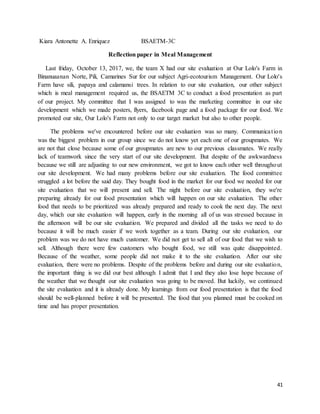 41
Kiara Antonette A. Enriquez BSAETM-3C
Reflection paper in Meal Management
Last friday, October 13, 2017, we, the team X had our site evaluation at Our Lolo's Farm in
Binanuaanan Norte, Pili, Camarines Sur for our subject Agri-ecotourism Management. Our Lolo's
Farm have sili, papaya and calamansi trees. In relation to our site evaluation, our other subject
which is meal management required us, the BSAETM 3C to conduct a food presentation as part
of our project. My committee that I was assigned to was the marketing committee in our site
development which we made posters, flyers, facebook page and a food package for our food. We
promoted our site, Our Lolo's Farm not only to our target market but also to other people.
The problems we've encountered before our site evaluation was so many. Communication
was the biggest problem in our group since we do not know yet each one of our groupmates. We
are not that close because some of our groupmates are new to our previous classmates. We really
lack of teamwork since the very start of our site development. But despite of the awkwardness
because we still are adjusting to our new environment, we got to know each other well throughout
our site development. We had many problems before our site evaluation. The food committee
struggled a lot before the said day. They bought food in the market for our food we needed for our
site evaluation that we will present and sell. The night before our site evaluation, they we're
preparing already for our food presentation which will happen on our site evaluation. The other
food that needs to be prioritized was already prepared and ready to cook the next day. The next
day, which our site evaluation will happen, early in the morning all of us was stressed because in
the afternoon will be our site evaluation. We prepared and divided all the tasks we need to do
because it will be much easier if we work together as a team. During our site evaluation, our
problem was we do not have much customer. We did not get to sell all of our food that we wish to
sell. Although there were few customers who bought food, we still was quite disappointed.
Because of the weather, some people did not make it to the site evaluation. After our site
evaluation, there were no problems. Despite of the problems before and during our site evaluation,
the important thing is we did our best although I admit that I and they also lose hope because of
the weather that we thought our site evaluation was going to be moved. But luckily, we continued
the site evaluation and it is already done. My learnings from our food presentation is that the food
should be well-planned before it will be presented. The food that you planned must be cooked on
time and has proper presentation.
 