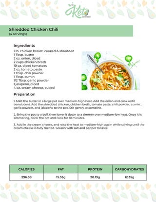CALORIES FAT PROTEIN CARBOHYDRATES
296.38 15.35g 28.19g 12.35g
Ingredients
Preparation
1 lb. chicken breast, cooked & shredded
1 Tbsp. butter
2 oz. onion, diced
2 cups chicken broth
10 oz. diced tomatoes
2 oz. tomato paste
1 Tbsp. chili powder
1 Tbsp. cumin
1/2 Tbsp. garlic powder
1 jalapeno, diced
4 oz. cream cheese, cubed
1. Melt the butter in a large pot over medium-high heat. Add the onion and cook until
translucent. Add the shredded chicken, chicken broth, tomato paste, chili powder, cumin ,
garlic powder, and jalapeño to the pot. Stir gently to combine.
2. Bring the pot to a boil, then lower it down to a simmer over medium-low heat. Once it is
simmering, cover the pot and cook for 10 minutes.
3. Add in the cream cheese, and raise the heat to medium-high again while stirring until the
cream cheese is fully melted. Season with salt and pepper to taste.
Shredded Chicken Chili
(4 servings)
 
