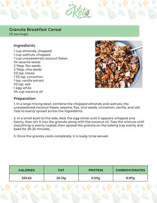 CALORIES FAT PROTEIN CARBOHYDRATES
283.65 26.13g 6.05g 8.87g
Ingredients
Preparation
1 cup almonds, chopped
1 cup walnuts, chopped
1 cup unsweetened coconut flakes
1/4 sesame seeds
2 Tbsp. flax seeds
2 Tbsp. chia seeds
1/2 tsp. cloves
1 1/2 tsp. cinnamon
1 tsp. vanilla extract
1/2 tsp. salt
1 egg white
1/4 cup coconut oil
1. In a large mixing bowl, combine the chopped almonds and walnuts, the
unsweetened coconut flakes, sesame, flax, chia seeds, cinnamon, vanilla, and salt.
Toss to evenly spread across the ingredients.
2. In a small bowl to the side, beat the egg white until it appears whipped and
foamy, then stir it into the granola along with the coconut oil. Toss the mixture until
everything is evenly coated, then spread the granola on the baking tray evenly and
bake for 20-25 minutes.
3. Once the granola cools completely, it is ready to be served.
Granola Breakfast Cereal
(12 servings)
 