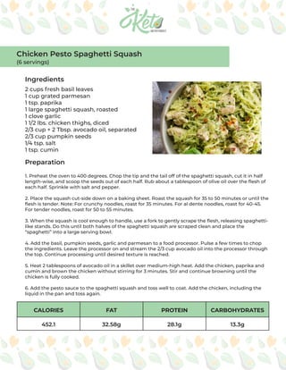 CALORIES FAT PROTEIN CARBOHYDRATES
452.1 32.58g 28.1g 13.3g
Ingredients
Preparation
2 cups fresh basil leaves
1 cup grated parmesan
1 tsp. paprika
1 large spaghetti squash, roasted
1 clove garlic
1 1/2 lbs. chicken thighs, diced
2/3 cup + 2 Tbsp. avocado oil, separated
2/3 cup pumpkin seeds
1/4 tsp. salt
1 tsp. cumin
1. Preheat the oven to 400 degrees. Chop the tip and the tail off of the spaghetti squash, cut it in half
length-wise, and scoop the seeds out of each half. Rub about a tablespoon of olive oil over the flesh of
each half. Sprinkle with salt and pepper.
2. Place the squash cut-side down on a baking sheet. Roast the squash for 35 to 50 minutes or until the
flesh is tender. Note: For crunchy noodles, roast for 35 minutes. For al dente noodles, roast for 40-45.
For tender noodles, roast for 50 to 55 minutes.
3. When the squash is cool enough to handle, use a fork to gently scrape the flesh, releasing spaghetti-
like stands. Do this until both halves of the spaghetti squash are scraped clean and place the
“spaghetti” into a large serving bowl.
4. Add the basil, pumpkin seeds, garlic and parmesan to a food processor. Pulse a few times to chop
the ingredients. Leave the processor on and stream the 2/3 cup avocado oil into the processor through
the top. Continue processing until desired texture is reached.
5. Heat 2 tablespoons of avocado oil in a skillet over medium-high heat. Add the chicken, paprika and
cumin and brown the chicken without stirring for 3 minutes. Stir and continue browning until the
chicken is fully cooked.
6. Add the pesto sauce to the spaghetti squash and toss well to coat. Add the chicken, including the
liquid in the pan and toss again.
Chicken Pesto Spaghetti Squash
(6 servings)
 