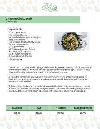 CALORIES FAT PROTEIN CARBOHYDRATES
555.09 38.59g 29.94g 26.17g
Ingredients
Preparation
2 Tbsp. peanut oil
1 lb. broccoli florets
1/4 head red cabbage, shredded
2 tsp. sesame oil
1 lb. chicken thighs, thinly sliced
2 cups bean sprouts
1/2 cup cashews
1/2 Tbsp. red pepper flakes
4 cloves garlic, minced
1/2 lb. zucchini noodles
2 Tbsp. coconut aminos
1. Heat half the peanut oil in a large skillet over high heat. Pan-fry half of the amount
of the chicken for 2-3 minutes or until golden and cooked through. Transfer it to a
plate on the side then repeat it with the remaining chicken.
2. Heat the remaining peanut oil in the skillet. Stir-fry the broccoli and garlic for
2 minutes or until tender. Add the cabbage and zucchini noodles, stir-frying for 1
minute or until tender.
3. Return the chicken to the skillet along with the bean sprouts, cashews, coconut
aminos and sesame oil. Stir-fry everything for 1 minute or until everything appears
combined then serve the dish sprinkled with coriander and extra chili pepper.
Chicken Chow Mein
(4 servings)
 