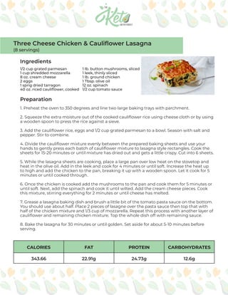 CALORIES FAT PROTEIN CARBOHYDRATES
343.66 22.91g 24.73g 12.6g
Ingredients
Preparation
1/2 cup grated parmesan
1 cup shredded mozzarella
8 oz. cream cheese
2 eggs
1 sprig dried tarragon
40 oz. riced cauliflower, cooked
1. Preheat the oven to 350 degrees and line two large baking trays with parchment.
2. Squeeze the extra moisture out of the cooked cauliflower rice using cheese cloth or by using
a wooden spoon to press the rice against a sieve.
3. Add the cauliflower rice, eggs and 1/2 cup grated parmesan to a bowl. Season with salt and
pepper. Stir to combine.
4. Divide the cauliflower mixture evenly between the prepared baking sheets and use your
hands to gently press each batch of cauliflower mixture to lasagna style rectangles. Cook the
sheets for 15-20 minutes or until mixture has dried out and gets a little crispy. Cut into 6 sheets.
5. While the lasagna sheets are cooking, place a large pan over low heat on the stovetop and
heat in the olive oil. Add in the leek and cook for 4 minutes or until soft. Increase the heat up
to high and add the chicken to the pan, breaking it up with a wooden spoon. Let it cook for 5
minutes or until cooked through.
6. Once the chicken is cooked add the mushrooms to the pan and cook them for 5 minutes or
until soft. Next, add the spinach and cook it until wilted. Add the cream cheese pieces. Cook
this mixture, stirring everything for 2 minutes or until cheese has melted.
7. Grease a lasagna baking dish and brush a little bit of the tomato pasta sauce on the bottom.
You should use about half. Place 2 pieces of lasagne over the pasta sauce then top that with
half of the chicken mixture and 1/3 cup of mozzarella. Repeat this process with another layer of
cauliflower and remaining chicken mixture. Top the whole dish off with remaining sauce.
8. Bake the lasagna for 30 minutes or until golden. Set aside for about 5-10 minutes before
serving.
Three Cheese Chicken & Cauliflower Lasagna
(8 servings)
1 lb. button mushrooms, sliced
1 leek, thinly sliced
1 lb. ground chicken
1 Tbsp. olive oil
12 oz. spinach
1/2 cup tomato sauce
 