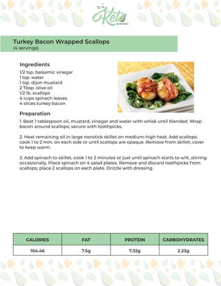CALORIES FAT PROTEIN CARBOHYDRATES
104.46 7.5g 7.32g 2.23g
Ingredients
Preparation
1/2 tsp. balsamic vinegar
1 tsp. water
1 tsp. dijon mustard
2 Tbsp. olive oil
1/2 lb. scallops
4 cups spinach leaves
4 slices turkey bacon
1. Beat 1 tablespoon oil, mustard, vinegar and water with whisk until blended. Wrap
bacon around scallops; secure with toothpicks.
2. Heat remaining oil in large nonstick skillet on medium-high heat. Add scallops;
cook 1 to 2 min. on each side or until scallops are opaque. Remove from skillet; cover
to keep warm.
3. Add spinach to skillet, cook 1 to 2 minutes or just until spinach starts to wilt, stirring
occasionally. Place spinach on 4 salad plates. Remove and discard toothpicks from
scallops; place 2 scallops on each plate. Drizzle with dressing.
Turkey Bacon Wrapped Scallops
(4 servings)
 