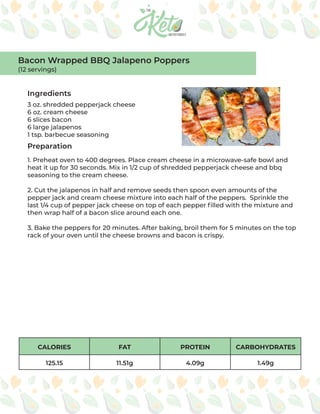 CALORIES FAT PROTEIN CARBOHYDRATES
125.15 11.51g 4.09g 1.49g
Ingredients
Preparation
3 oz. shredded pepperjack cheese
6 oz. cream cheese
6 slices bacon
6 large jalapenos
1 tsp. barbecue seasoning
1. Preheat oven to 400 degrees. Place cream cheese in a microwave-safe bowl and
heat it up for 30 seconds. Mix in 1/2 cup of shredded pepperjack cheese and bbq
seasoning to the cream cheese.
2. Cut the jalapenos in half and remove seeds then spoon even amounts of the
pepper jack and cream cheese mixture into each half of the peppers. Sprinkle the
last 1/4 cup of pepper jack cheese on top of each pepper filled with the mixture and
then wrap half of a bacon slice around each one.
3. Bake the peppers for 20 minutes. After baking, broil them for 5 minutes on the top
rack of your oven until the cheese browns and bacon is crispy.
Bacon Wrapped BBQ Jalapeno Poppers
(12 servings)
 