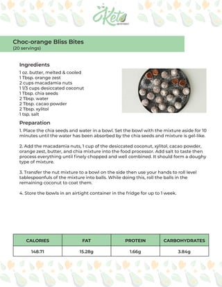 CALORIES FAT PROTEIN CARBOHYDRATES
148.71 15.28g 1.66g 3.84g
Ingredients
Preparation
1 oz. butter, melted & cooled
1 Tbsp. orange zest
2 cups macadamia nuts
1 1/3 cups desiccated coconut
1 Tbsp. chia seeds
2 Tbsp. water
2 Tbsp. cacao powder
2 Tbsp. xylitol
1 tsp. salt
1. Place the chia seeds and water in a bowl. Set the bowl with the mixture aside for 10
minutes until the water has been absorbed by the chia seeds and mixture is gel-like.
2. Add the macadamia nuts, 1 cup of the desiccated coconut, xylitol, cacao powder,
orange zest, butter, and chia mixture into the food processor. Add salt to taste then
process everything until finely chopped and well combined. It should form a doughy
type of mixture.
3. Transfer the nut mixture to a bowl on the side then use your hands to roll level
tablespoonfuls of the mixture into balls. While doing this, roll the balls in the
remaining coconut to coat them.
4. Store the bowls in an airtight container in the fridge for up to 1 week.
Choc-orange Bliss Bites
(20 servings)
 