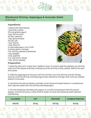 CALORIES FAT PROTEIN CARBOHYDRATES
460.65 18.11g 59.72g 16.57g
Ingredients
Preparation
1 sprig fresh basil leaves
1 avocado, cubed
1/3 cup greek yogurt
1 tsp. lemon juice
1/2 tsp. cayenne
1 tsp. ground basil
1/4 tsp. salt
1 tsp. thyme
1 tsp. olive oil
2 cups asparagus, cut in half
2 cloves garlic, minced
1 lb. shrimp, peeled & deveined
1 tsp. pepper
2 tsp. paprika
1 oz. red onion, sliced
1 tsp. lemon pepper
1. Heat the olive oil in a pan over medium heat. In a bowl, add the peeled, raw shrimp
with all of the spices and toss, making sure the shrimp is fully coated. Add to the pan
and saute.
2. Add the asparagus to the pan with the shrimp. Turn the shrimp and stir things
around until the shrimp and asparagus have started to change color and are cooked
(about 5 minutes).
3. Combine the lettuce leaves, avocado, onion slices and basil leaves in a salad bowl
then top the salad with the shrimp and asparagus.
4. For the dressing: Combine the yogurt in a small mixing bowl with the lemon
pepper and lemon juice, a little of bit of water to have the dressing reach desired
consistency.
Blackened Shrimp, Asparagus & Avocado Salad
(2 servings)
 