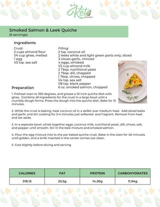 CALORIES FAT PROTEIN CARBOHYDRATES
318.13 25.5g 14.26g 11.94g
Ingredients
Preparation
Crust:
2 cups almond flour
1/4 cup ghee, melted
1 egg
1/2 tsp. sea salt
Filling:
2 tsp. coconut oil
2 leeks white and light green parts only, sliced
3 cloves garlic, minced
4 eggs, whisked
1/2 cup almond milk
2 Tbsp. nutritional yeast
2 Tbsp. dill, chopped
1 Tbsp. chives, chopped
1/4 tsp. sea salt
1/8 tsp. black pepper
6 oz. smoked salmon, chopped
1. Preheat oven to 350 degrees, and grease a 10 inch quiche dish with
ghee. Combine all ingredients for the crust in a large bowl until a
crumbly dough forms. Press the dough into the quiche dish. Bake for 15
minutes.
2. While the crust is baking, heat coconut oil in a skillet over medium heat. Add sliced leeks
and garlic and stir cooking for 3-4 minutes just softened and fragrant. Remove from heat
and set aside.
3. In a separate bowl, whisk together eggs, coconut milk, nutritional yeast, dill, chives, salt,
and pepper until smooth. Stir in the leek mixture and smoked salmon.
4. Pour the egg mixture into to the par baked quiche crust. Bake in the oven for 40 minutes
until golden, and a knife inserted in the center comes out clean.
5. Cool slightly before slicing and serving.
Smoked Salmon & Leek Quiche
(6 servings)
 