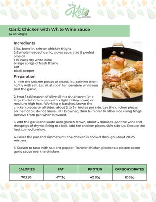CALORIES FAT PROTEIN CARBOHYDRATES
703.93 47.13g 42.83g 12.65g
Ingredients
Preparation
3 lbs. bone-in, skin-on chicken thighs
2-3 whole heads of garlic, cloves separated & peeled
olive oil
1 1/4 cups dry white wine
6 large sprigs of fresh thyme
salt
black pepper
1. Trim the chicken pieces of excess fat. Sprinkle them
lightly with salt. Let sit at room temperature while you
peel the garlic.
2. Heat 1 tablespoon of olive oil in a dutch oven (or a
large thick-bottom pan with a tight fitting cover) on
medium high heat. Working in batches, brown the
chicken pieces on all sides, about 2 to 3 minutes per side. Lay the chicken pieces
on the hot oil, do not move until browned, then turn over to other side using tongs.
Remove from pan when browned.
3. Add the garlic and sauté until golden brown, about 4 minutes. Add the wine and
the sprigs of thyme. Bring to a boil. Add the chicken pieces, skin-side-up. Reduce the
heat to medium low.
4. Cover the pan and simmer until the chicken is cooked through, about 20-25
minutes.
5. Season to taste with salt and pepper. Transfer chicken pieces to a platter; spoon
garlic sauce over the chicken.
Garlic Chicken with White Wine Sauce
(4 servings)
 