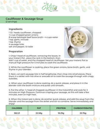 CALORIES FAT PROTEIN CARBOHYDRATES
362.21 22.58g 18.29g 25.76g
Ingredients
Preparation
1 1/2 heads cauliflower, chopped
⅓ cup chopped green onions
8 scoop ketologie beef bone broth + 4 cups water
1 tsp. garlic, minced
1 tsp. thyme
4 sausage links
salt and pepper, to taste
1. Chop 1 head of cauliflower, removing the leaves. In
your Instant Pot , place the rack in the bottom, then
add 1 cup of water, and the chopped head of cauliflower. Set your Instant Pot to
manual high pressure for 5 minutes to cook the cauliflower.
2. While the cauliflower is cooking, place the green onions, bone broth, garlic, and
thyme in your blender.
3. Next, cut each sausage link in half lengthwise, then chop into small pieces. Place
them in a skillet with hot olive or avocado oil to cook the sausage through with crispy
outsides.
4. When your cauliflower is done cooking, do a quick release, and place it in the
blender with the broth mixture and pulse until smooth.
5. Put the other ½ head of chopped cauliflower in the InstantPot and cook for 3
minutes on High Pressure. Continue crisping your sausage, as this will take a few
minutes, even on high heat.
6. When the Instant pot is done, do another quick release, and add the soup from the
blender and the sausage from the skillet and stir to combine. Serve immediately and
enjoy!
Cauliflower & Sausage Soup
(2 servings)
 