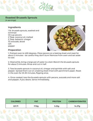 CALORIES FAT PROTEIN CARBOHYDRATES
221.71 17.8g 5.25g 14.27g
Ingredients
Preparation
1 lb. brussels sprouts, washed and
trimmed
1/2 cup pecans
2 Tbsp. coconut oil, melted
2 Tbsp. balsamic vinegar
1/2 avocado, diced
salt
pepper
1. Preheat oven to 400 degrees. Place pecans on a baking sheet and roast for
about 5 minutes - be careful they don’t burn! Remove from oven and set aside
to cool.
2. Meanwhile, bring a large pot of water to a boil. Blanch the brussels sprouts
for about 3 minutes. Rinse and cut in half.
3. Toss brussels sprouts in coconut oil, vinegar and sprinkle with salt and
pepper. Spread them out on a baking sheet lined with parchment paper. Roast
in the oven for 25-30 minutes, flipping once.
4. Once cooked, toss the brussels sprouts with pecans, avocado and more salt
and pepper, if you desire. Serve immediately.
Roasted Brussels Sprouts
(4 servings)
 