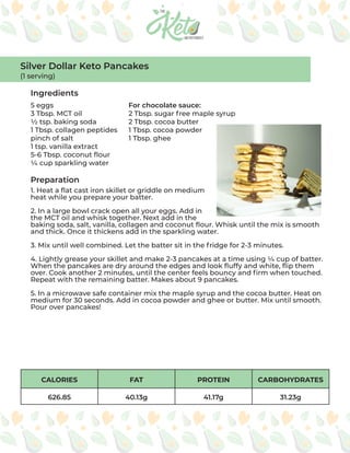 CALORIES FAT PROTEIN CARBOHYDRATES
626.85 40.13g 41.17g 31.23g
Ingredients
Preparation
5 eggs
3 Tbsp. MCT oil
½ tsp. baking soda
1 Tbsp. collagen peptides
pinch of salt
1 tsp. vanilla extract
5-6 Tbsp. coconut flour
¼ cup sparkling water
For chocolate sauce:
2 Tbsp. sugar free maple syrup
2 Tbsp. cocoa butter
1 Tbsp. cocoa powder
1 Tbsp. ghee
1. Heat a flat cast iron skillet or griddle on medium
heat while you prepare your batter.
2. In a large bowl crack open all your eggs. Add in
the MCT oil and whisk together. Next add in the
baking soda, salt, vanilla, collagen and coconut flour. Whisk until the mix is smooth
and thick. Once it thickens add in the sparkling water.
3. Mix until well combined. Let the batter sit in the fridge for 2-3 minutes.
4. Lightly grease your skillet and make 2-3 pancakes at a time using ¼ cup of batter.
When the pancakes are dry around the edges and look fluffy and white, flip them
over. Cook another 2 minutes, until the center feels bouncy and firm when touched.
Repeat with the remaining batter. Makes about 9 pancakes.
5. In a microwave safe container mix the maple syrup and the cocoa butter. Heat on
medium for 30 seconds. Add in cocoa powder and ghee or butter. Mix until smooth.
Pour over pancakes!
Silver Dollar Keto Pancakes
(1 serving)
 