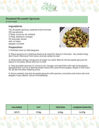 CALORIES FAT PROTEIN CARBOHYDRATES
221.71 17.8g 5.25g 14.27g
Ingredients
Preparation
1 lb. brussels sprouts, washed and trimmed
1/2 cup pecans
2 Tbsp. coconut oil, melted
2 Tbsp. balsamic vinegar
1/2 avocado, diced
salt, to taste
pepper, to taste
1. Preheat oven to 400 degrees.
2. Place pecans on a baking sheet and roast for about 5 minutes - be careful they
don’t burn! Remove from oven and set aside to cool.
3. Meanwhile, bring a large pot of water to a boil. Blanch the brussels sprouts for
about 3 minutes. Rinse and cut in half.
4. Toss brussels sprouts in coconut oil, vinegar and sprinkle with salt and pepper.
Spread them out on a baking sheet lined with parchment paper. Roast in the oven
for 25-30 minutes, flipping once.
5. Once cooked, toss the brussels sprouts with pecans, avocado and more salt and
pepper if you desire. Serve immediately.
Roasted Brussels Sprouts
(4 servings)
 