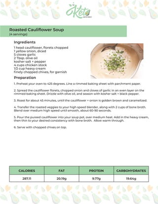 CALORIES FAT PROTEIN CARBOHYDRATES
287.11 20.19g 9.77g 19.64g
Ingredients
Preparation
1 head cauliflower, florets chopped
1 yellow onion, diced
5 cloves garlic
2 Tbsp. olive oil
kosher salt + pepper
4 cups chicken stock
1/2 cup heavy cream
finely chopped chives, for garnish
1. Preheat your oven to 425 degrees. Line a rimmed baking sheet with parchment paper.
2. Spread the cauliflower florets, chopped onion and cloves of garlic in an even layer on the
rimmed baking sheet. Drizzle with olive oil, and season with kosher salt + black pepper.
3. Roast for about 45 minutes, until the cauliflower + onion is golden brown and caramelized.
4. Transfer the roasted veggies to your high speed blender, along with 2 cups of bone broth.
Blend over medium high speed until smooth, about 60-90 seconds.
5. Pour the pureed cauliflower into your soup pot, over medium heat. Add in the heavy cream,
then thin to your desired consistency with bone broth. Allow warm through.
6. Serve with chopped chives on top.
Roasted Cauliflower Soup
(4 servings)
 