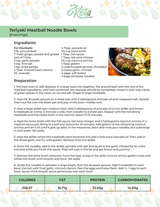 CALORIES FAT PROTEIN CARBOHYDRATES
338.57 16.71g 32.83g 14.69g
Ingredients
Preparation
For Meatballs:
2 lb. ground beef
1” fresh ginger, peeled and grated
zest of 1 lime
2 tsp. garlic powder
2 tsp. fine salt
1 tsp. dried parsley
2 Tbsp. minced fresh cilantro
1/2 avocado
4 Tbsp. avocado oil
1/3 cup bone broth
1 Tbsp. fish sauce
1 Tbsp. red wine vinegar
1/4 cup coconut aminos
1 Tbsp. gelatin
4 cups brussels sprouts, shredded
5 cloves garlic, minced
4 eggs, soft boiled
4 bags shiratake noodles
1. Pre-heat oven to 400 degrees. In a large bowl mix together, the ground beef with the rest of the
meatball ingredients until well combined, the avocado should be completely mixed in with only traces
of green specks in the meat, no chunks left. Shape 12 large meatballs.
2. Toss the Brussels sprouts on a sheet pan with 2 tablespoons avocado oil and 1 teaspoon salt. Spread
them out flat over the sheet pan and pop in the oven- middle rack.
3. Heat a large skillet over medium heat. Add 2 tablespoons of avocado oil to the skillet and brown
6 meatballs at a time, 2 minutes a side, then transfer to a sheet pan. Repeat with the remaining
meatballs and then bake them in the oven for about 10-15 minutes.
4. Heat the bone broth with the fish sauce, red wine vinegar, and 2 tablespoons coconut aminos in a
medium sauce pot. Bring to a boil and reduce for 10 minutes. Add gelatin to the remaining coconut
aminos and let it sit until it gels up solid. In the meantime, drain and rinse your noodles and submerge
in cool water. Set aside.
5. Heat the skillet where the meatballs were browned and add a little extra avocado oil. Then add in
the sliced garlic and fry until golden. Remove from the skillet.
6. Drain the noodles, add to the skillet, sprinkle with salt and sauté in the garlic infused fat for a few
minutes while you finish the sauce. They will coat in the fat and get brown and yummy!
7. Remove the bone broth reduction from the heat, scoop in the solid coconut amino-gelatin mass and
whisk into broth until smooth and thick. Set aside.
8. divide the noodles in between 4 large bowls, then the Brussels sprouts. Add 3 meatballs to each
bowl. Garnish with fried garlic, minced cilantro. Peel the eggs and halve them. Add ½ -1 egg to each
bowl. Spoon thick teriyaki sauce generously over each bowl.
Teriyaki Meatball Noodle Bowls
(8 servings)
 