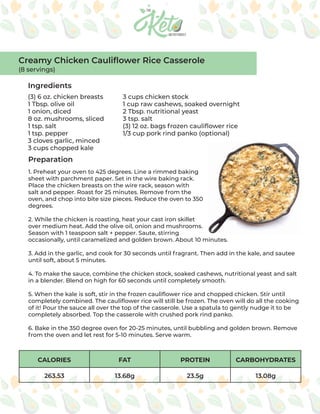 CALORIES FAT PROTEIN CARBOHYDRATES
263.53 13.68g 23.5g 13.08g
Ingredients
Preparation
(3) 6 oz. chicken breasts
1 Tbsp. olive oil
1 onion, diced
8 oz. mushrooms, sliced
1 tsp. salt
1 tsp. pepper
3 cloves garlic, minced
3 cups chopped kale
3 cups chicken stock
1 cup raw cashews, soaked overnight
2 Tbsp. nutritional yeast
3 tsp. salt
(3) 12 oz. bags frozen cauliflower rice
1/3 cup pork rind panko (optional)
1. Preheat your oven to 425 degrees. Line a rimmed baking
sheet with parchment paper. Set in the wire baking rack.
Place the chicken breasts on the wire rack, season with
salt and pepper. Roast for 25 minutes. Remove from the
oven, and chop into bite size pieces. Reduce the oven to 350
degrees.
2. While the chicken is roasting, heat your cast iron skillet
over medium heat. Add the olive oil, onion and mushrooms.
Season with 1 teaspoon salt + pepper. Saute, stirring
occasionally, until caramelized and golden brown. About 10 minutes.
3. Add in the garlic, and cook for 30 seconds until fragrant. Then add in the kale, and sautee
until soft, about 5 minutes.
4. To make the sauce, combine the chicken stock, soaked cashews, nutritional yeast and salt
in a blender. Blend on high for 60 seconds until completely smooth.
5. When the kale is soft, stir in the frozen cauliflower rice and chopped chicken. Stir until
completely combined. The cauliflower rice will still be frozen. The oven will do all the cooking
of it! Pour the sauce all over the top of the casserole. Use a spatula to gently nudge it to be
completely absorbed. Top the casserole with crushed pork rind panko.
6. Bake in the 350 degree oven for 20-25 minutes, until bubbling and golden brown. Remove
from the oven and let rest for 5-10 minutes. Serve warm.
Creamy Chicken Cauliflower Rice Casserole
(8 servings)
 
