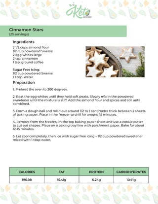 Cinnamon Stars
(25 servings)
Ingredients
Preparation
2 1/2 cups almond flour
1/2 cup powdered Swerve
2 egg whites large
2 tsp. cinnamon
1 tsp. ground coffee
Sugar Free Icing:
1/2 cup powdered Swerve
1 Tbsp. water
1. Preheat the oven to 300 degrees.
2. Beat the egg whites until they hold soft peaks. Slowly mix in the powdered
sweetener until the mixture is stiff. Add the almond flour and spices and stir until
combined.
3. Form a dough ball and roll it out around 1/2 to 1 centimetre thick between 2 sheets
of baking paper. Place in the freezer to chill for around 15 minutes.
4. Remove from the freezer, lift the top baking paper sheet and use a cookie cutter
to cut out shapes. Place on a baking tray line with parchment paper. Bake for about
12-15 minutes.
5. Let cool completely, then ice with sugar free icing – 1/2 cup powdered sweetener
mixed with 1 tbsp water.
CALORIES FAT PROTEIN CARBOHYDRATES
196.08 15.41g 6.24g 10.91g
 