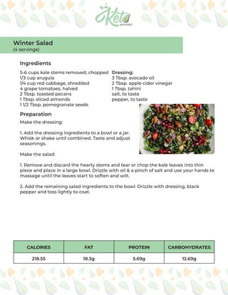 CALORIES FAT PROTEIN CARBOHYDRATES
218.55 18.3g 5.69g 12.69g
Ingredients
Preparation
5-6 cups kale stems removed, chopped
1/3 cup arugula
1/4 cup red cabbage, shredded
4 grape tomatoes, halved
2 Tbsp. toasted pecans
1 Tbsp. sliced almonds
1 1/2 Tbsp. pomegranate seeds
Dressing:
3 Tbsp. avocado oil
2 Tbsp. apple cider vinegar
1 Tbsp. tahini
salt, to taste
pepper, to taste
Make the dressing:
1. Add the dressing ingredients to a bowl or a jar.
Whisk or shake until combined. Taste and adjust
seasonings.
Make the salad:
1. Remove and discard the hearty stems and tear or chop the kale leaves into thin
piece and place in a large bowl. Drizzle with oil & a pinch of salt and use your hands to
massage until the leaves start to soften and wilt.
2. Add the remaining salad ingredients to the bowl. Drizzle with dressing, black
pepper and toss lightly to coat.
Winter Salad
(4 servings)
 