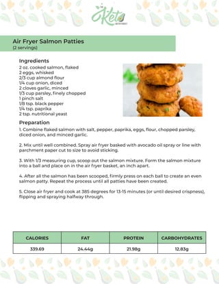 CALORIES FAT PROTEIN CARBOHYDRATES
339.69 24.44g 21.98g 12.83g
Ingredients
Preparation
2 oz. cooked salmon, flaked
2 eggs, whisked
2/3 cup almond flour
1/4 cup onion, diced
2 cloves garlic, minced
1/3 cup parsley, finely chopped
1 pinch salt
1/8 tsp. black pepper
1/4 tsp. paprika
2 tsp. nutritional yeast
1. Combine flaked salmon with salt, pepper, paprika, eggs, flour, chopped parsley,
diced onion, and minced garlic.
2. Mix until well combined. Spray air fryer basked with avocado oil spray or line with
parchment paper cut to size to avoid sticking.
3. With 1/3 measuring cup, scoop out the salmon mixture. Form the salmon mixture
into a ball and place on in the air fryer basket, an inch apart.
4. After all the salmon has been scooped, firmly press on each ball to create an even
salmon patty. Repeat the process until all patties have been created.
5. Close air fryer and cook at 385 degrees for 13-15 minutes (or until desired crispness),
flipping and spraying halfway through.
Air Fryer Salmon Patties
(2 servings)
 