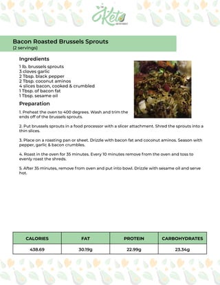 CALORIES FAT PROTEIN CARBOHYDRATES
438.69 30.19g 22.99g 23.34g
Ingredients
Preparation
1 lb. brussels sprouts
3 cloves garlic
2 Tbsp. black pepper
2 Tbsp. coconut aminos
4 slices bacon, cooked & crumbled
1 Tbsp. of bacon fat
1 Tbsp. sesame oil
1. Preheat the oven to 400 degrees. Wash and trim the
ends off of the brussels sprouts.
2. Put brussels sprouts in a food processor with a slicer attachment. Shred the sprouts into a
thin slices.
3. Place on a roasting pan or sheet. Drizzle with bacon fat and coconut aminos. Season with
pepper, garlic & bacon crumbles.
4. Roast in the oven for 35 minutes. Every 10 minutes remove from the oven and toss to
evenly roast the shreds.
5. After 35 minutes, remove from oven and put into bowl. Drizzle with sesame oil and serve
hot.
Bacon Roasted Brussels Sprouts
(2 servings)
 