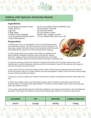 CALORIES FAT PROTEIN CARBOHYDRATES
445.51 24.26g 40.75g 17.85g
Ingredients
Preparation
2 cups grape tomatoes, whole
1 Tbsp. olive oil
1 tsp. salt
3 Tbsp. ghee
1 shallot, finely chopped
1 cup chopped artichoke hearts
1 cup frozen spinach
(2) 12-ounce bags frozen cauliflower rice
3 cloves garlic, minced
1/2 cup bone broth
1/2 cup cashew cream
kosher salt + pepper to taste
4- 6 oz. halibut filets, skin on or off
1. Preheat your oven to 425 degrees. Line a rimmed baking sheet
with parchment paper. Toss the tomatoes in olive oil. Spread in an
even layer. Season with salt. Roast the tomatoes for 20-25 minutes,
until blistered. No need to turn the tomatoes while roasting.
2. Heat a large skillet over medium heat. Add one tablespoon of
ghee, shallots, chopped artichoke hearts and spinach. Season
with salt + pepper. Saute until thawed and starting to caramelize,
stirring occasionally. About 10 minutes. Add in the frozen cauliflower rice.
3. Continue cooking until all the moisture is cooked off, another 8-10 minutes. Make a well in the
middle, add in another teaspoon of ghee and the minced garlic. Saute for 30 seconds until fragrant,
then stir the garlic into the mixture.
4. Pour over the bone broth and cashew cream. Cook until the liquid is absorbed and the risotto is
thick and creamy, about 3 minutes. Season with salt and pepper to taste. Lower the heat to low to keep
it warm while you make the halibut.
5. Heat your cast iron skillet over medium heat. Pat the halibut completely dry. Season both sides with
salt.
6. When your skillet is warm and starting to smoke, add in the ghee, let the ghee heat up for 30
seconds. Add in the halibut (skin side DOWN if it has skin). Let the halibut cook without moving. Flip,
and cook another minute.
7. On a plate, assemble the spinach artichoke cauliflower rice risotto on the bottom. Top with blistered
tomatoes. Then place the halibut on top of the tomatoes (skin side UP if it has skin). Serve warm.
Halibut with Spinach Artichoke Risotto
(4 servings)
 