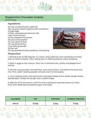 CALORIES FAT PROTEIN CARBOHYDRATES
148.42 10.29g 5.22g 11.55g
Ingredients
Preparation
1/3 cup unsalted butter, softened
3/4 cup granulated sugarless keto sweetener
3 large eggs
2 Tbsp. unsweetened almond milk
1 tsp. vanilla extract
1/2 tsp. peppermint extract
1/2 cup cocoa powder
1/4 cup coconut flour
1/2 cup almond flour
1 tsp. baking powder
1/4 tsp. salt
1/3 cup powdered keto sweetener, for dusting
1. Preheat oven to 350 degrees. In a bowl, whip softened room temperature butter
with an electric beater. Then, slowly pour in sifted sweetener while whipping.
2. Beat in eggs to the mixture. Then mix in almond milk, vanilla, and peppermint
extract.
3. Sift the cocoa powder, almond flour, and coconut flour, and add to the bowl and
mix. Then, add in baking powder and salt and mix thoroughly.
4. Line a baking sheet with parchment and place heaps of the cookie dough evenly
spread apart. Shape the dough into a cookie shape.
5. Bake for 12-14 minutes or until firm and a toothpick inserted comes out clean.
Dust with sifted keto powdered sugar and enjoy!
Peppermint Chocolate Cookies
(12 servings)
 