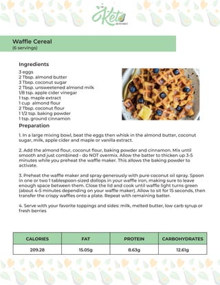 CALORIES FAT PROTEIN CARBOHYDRATES
209.28 15.05g 8.63g 12.61g
Ingredients
Preparation
3 eggs
2 Tbsp. almond butter
3 Tbsp. coconut sugar
2 Tbsp. unsweetened almond milk
1/8 tsp. apple cider vinegar
1 tsp. maple extract
1 cup almond flour
2 Tbsp. coconut flour
1 1/2 tsp. baking powder
1 tsp. ground cinnamon
1. In a large mixing bowl, beat the eggs then whisk in the almond butter, coconut
sugar, milk, apple cider and maple or vanilla extract.
2. Add the almond flour, coconut flour, baking powder and cinnamon. Mix until
smooth and just combined - do NOT overmix. Allow the batter to thicken up 3-5
minutes while you preheat the waffle maker. This allows the baking powder to
activate.
3. Preheat the waffle maker and spray generously with pure coconut oil spray. Spoon
in one or two 1 tablespoon-sized dollops in your waffle iron, making sure to leave
enough space between them. Close the lid and cook until waffle light turns green
(about 4-5 minutes depending on your waffle maker). Allow to sit for 15 seconds, then
transfer the crispy waffles onto a plate. Repeat with remaining batter.
4. Serve with your favorite toppings and sides: milk, melted butter, low carb syrup or
fresh berries
Waffle Cereal
(6 servings)
 