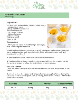 CALORIES FAT PROTEIN CARBOHYDRATES
195.58 19.09g 2.11g 11.14g
Ingredients
Preparation
2 - 14 oz cans unsweetened coconut milk (chilled)
1 cup pumpkin puree
1/2 cup monkfruit sweetener
2 tsp vanilla extract
1 tsp. gelatin powder
1 1/4 tsp. cinnamon
1/4 tsp. nutmeg
1/4 tsp. all spice
pinch of salt
1. Chill your ice cream maker the night before you
plan on making the ice cream.
2. Add the 2 cans of coconut milk, monkfruit sweetener, vanilla extract, pumpkin
puree and spices to a high-speed blender. Blend all ingredients on high until
smooth and combined.
3. Transfer the liquid ice cream mixture to the chilled canister.
4. Follow the instruction on your ice cream maker. All ice cream makers are not
the same so be sure to follow the instructions of your machine.
No Churn Method:
1. Add the liquid ice cream mixture to a freezer-safe container and transfer to the
freeze.
2. Allow it to sit in the freezer for 5-6 hours. Remove a couple of times during the
5-6 hours and mix with a spoon. Before serving, allow ice cream to sit 5-10 minutes
so it’s easier to scoop.
Pumpkin Ice Cream
(10 servings)
 