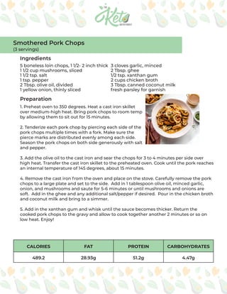 CALORIES FAT PROTEIN CARBOHYDRATES
489.2 28.93g 51.2g 4.47g
Ingredients
Preparation
5 boneless loin chops, 1 1/2- 2 inch thick
1 1/2 cup mushrooms, sliced
1 1/2 tsp. salt
1 tsp. pepper
2 Tbsp. olive oil, divided
1 yellow onion, thinly sliced
3 cloves garlic, minced
2 Tbsp. ghee
1/2 tsp. xanthan gum
2 cups chicken broth
3 Tbsp. canned coconut milk
fresh parsley for garnish
1. Preheat oven to 350 degrees. Heat a cast iron skillet
over medium-high heat. Bring pork chops to room temp
by allowing them to sit out for 15 minutes.
2. Tenderize each pork chop by piercing each side of the
pork chops multiple times with a fork. Make sure the
pierce marks are distributed evenly among each side.
Season the pork chops on both side generously with salt
and pepper.
3. Add the olive oil to the cast iron and sear the chops for 3 to 4 minutes per side over
high heat. Transfer the cast iron skillet to the preheated oven. Cook until the pork reaches
an internal temperature of 145 degrees, about 15 minutes.
4. Remove the cast iron from the oven and place on the stove. Carefully remove the pork
chops to a large plate and set to the side. Add in 1 tablespoon olive oil, minced garlic,
onion, and mushrooms and saute for 5-6 minutes or until mushrooms and onions are
soft. Add in the ghee and any additional salt/pepper if desired. Pour in the chicken broth
and coconut milk and bring to a simmer.
5. Add in the xanthan gum and whisk until the sauce becomes thicker. Return the
cooked pork chops to the gravy and allow to cook together another 2 minutes or so on
low heat. Enjoy!
Smothered Pork Chops
(3 servings)
 