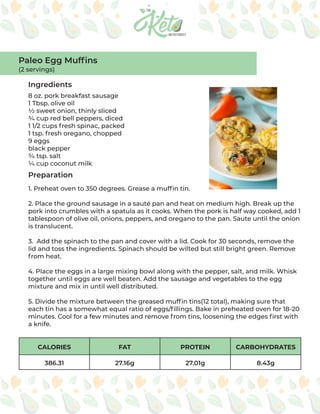 CALORIES FAT PROTEIN CARBOHYDRATES
386.31 27.16g 27.01g 8.43g
Ingredients
Preparation
8 oz. pork breakfast sausage
1 Tbsp. olive oil
½ sweet onion, thinly sliced
¾ cup red bell peppers, diced
1 1/2 cups fresh spinac, packed
1 tsp. fresh oregano, chopped
9 eggs
black pepper
¾ tsp. salt
¼ cup coconut milk
1. Preheat oven to 350 degrees. Grease a muffin tin.
2. Place the ground sausage in a sauté pan and heat on medium high. Break up the
pork into crumbles with a spatula as it cooks. When the pork is half way cooked, add 1
tablespoon of olive oil, onions, peppers, and oregano to the pan. Saute until the onion
is translucent.
3. Add the spinach to the pan and cover with a lid. Cook for 30 seconds, remove the
lid and toss the ingredients. Spinach should be wilted but still bright green. Remove
from heat.
4. Place the eggs in a large mixing bowl along with the pepper, salt, and milk. Whisk
together until eggs are well beaten. Add the sausage and vegetables to the egg
mixture and mix in until well distributed.
5. Divide the mixture between the greased muffin tins(12 total), making sure that
each tin has a somewhat equal ratio of eggs/fillings. Bake in preheated oven for 18-20
minutes. Cool for a few minutes and remove from tins, loosening the edges first with
a knife.
Paleo Egg Muffins
(2 servings)
 