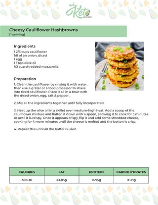 CALORIES FAT PROTEIN CARBOHYDRATES
308.38 23.83g 13.95g 11.98g
Ingredients
Preparation
1 2/3 cups cauliflower
1/8 of an onion, diced
1 egg
1 Tbsp olive oil
1/2 cup shredded mozzarella
1. Clean the cauliflower by rinsing it with water,
then use a grater or a food processor to shave
into riced cauliflower. Place it all in a bowl with
the diced onion, egg, salt & pepper.
2. Mix all the ingredients together until fully incorporated.
3. Heat up the olive oil in a skillet over medium-high heat. Add a scoop of the
cauliflower mixture and flatten it down with a spoon, allowing it to cook for 5 minutes
or until it is crispy. Once it appears crispy, flip it and add some shredded cheese,
cooking for 4 more minutes until the cheese is melted and the botton is crisp.
4. Repeat this until all the batter is used.
Cheesy Cauliflower Hashbrowns
(1 serving)
 