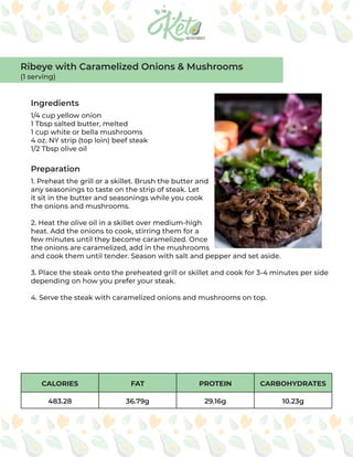 CALORIES FAT PROTEIN CARBOHYDRATES
483.28 36.79g 29.16g 10.23g
Ingredients
Preparation
1/4 cup yellow onion
1 Tbsp salted butter, melted
1 cup white or bella mushrooms
4 oz. NY strip (top loin) beef steak
1/2 Tbsp olive oil
1. Preheat the grill or a skillet. Brush the butter and
any seasonings to taste on the strip of steak. Let
it sit in the butter and seasonings while you cook
the onions and mushrooms.
2. Heat the olive oil in a skillet over medium-high
heat. Add the onions to cook, stirring them for a
few minutes until they become caramelized. Once
the onions are caramelized, add in the mushrooms
and cook them until tender. Season with salt and pepper and set aside.
3. Place the steak onto the preheated grill or skillet and cook for 3-4 minutes per side
depending on how you prefer your steak.
4. Serve the steak with caramelized onions and mushrooms on top.
Ribeye with Caramelized Onions & Mushrooms
(1 serving)
 