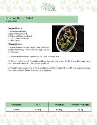 CALORIES FAT PROTEIN CARBOHYDRATES
526.02 47.91g 14.92g 12.7g
Ingredients
Preparation
1 lb broccoli florets
2 red onions, sliced
20 slices of bacon, diced
1 cup coconut cream
salt to taste
1. Cook the bacon in a skillet over medium
heat until crispy. Remove and keep the fat
in the pan.
2. Cook the onions in the bacon fat until tranluscent.
3. Blanch the broccoli florets by adding them to boil water for 1 minute. Remove them
and immediately add them to an ice bath.
3. Toss the bacon pieces, onions, and broccoli florets together with the coconut cream
and salt to taste. Serve at room temperature.
Broccoli Bacon Salad
(6 servings)
 