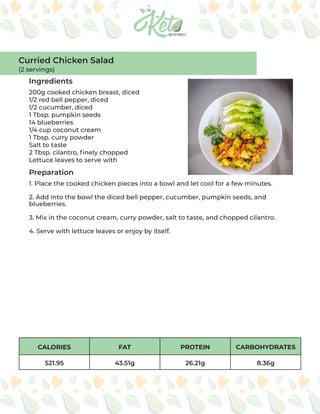 CALORIES FAT PROTEIN CARBOHYDRATES
521.95 43.51g 26.21g 8.36g
Ingredients
Preparation
200g cooked chicken breast, diced
1/2 red bell pepper, diced
1/2 cucumber, diced
1 Tbsp. pumpkin seeds
14 blueberries
1/4 cup coconut cream
1 Tbsp. curry powder
Salt to taste
2 Tbsp. cilantro, finely chopped
Lettuce leaves to serve with
1. Place the cooked chicken pieces into a bowl and let cool for a few minutes.
2. Add into the bowl the diced bell pepper, cucumber, pumpkin seeds, and
blueberries.
3. Mix in the coconut cream, curry powder, salt to taste, and chopped cilantro.
4. Serve with lettuce leaves or enjoy by itself.
Curried Chicken Salad
(2 servings)
 
