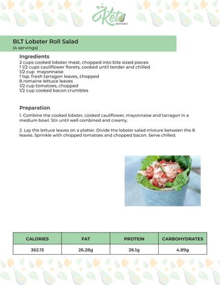 CALORIES FAT PROTEIN CARBOHYDRATES
362.13 26.28g 26.1g 4.89g
Ingredients
Preparation
2 cups cooked lobster meat, chopped into bite sized pieces
1 1/2 cups cauliflower florets, cooked until tender and chilled
1/2 cup mayonnaise
1 tsp. fresh tarragon leaves, chopped
8 romaine lettuce leaves
1/2 cup tomatoes, chopped
1/2 cup cooked bacon crumbles
1. Combine the cooked lobster, cooked cauliflower, mayonnaise and tarragon in a
medium bowl. Stir until well combined and creamy.
2. Lay the lettuce leaves on a platter. Divide the lobster salad mixture between the 8
leaves. Sprinkle with chopped tomatoes and chopped bacon. Serve chilled.
BLT Lobster Roll Salad
(4 servings)
 