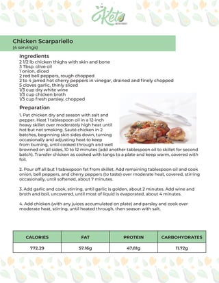 CALORIES FAT PROTEIN CARBOHYDRATES
772.29 57.16g 47.81g 11.72g
Ingredients
Preparation
2 1/2 lb chicken thighs with skin and bone
3 Tbsp. olive oil
1 onion, diced
2 red bell peppers, rough chopped
2 to 4 jarred hot cherry peppers in vinegar, drained and finely chopped
5 cloves garlic, thinly sliced
1/3 cup dry white wine
1/3 cup chicken broth
1/3 cup fresh parsley, chopped
1. Pat chicken dry and season with salt and
pepper. Heat 1 tablespoon oil in a 12-inch
heavy skillet over moderately high heat until
hot but not smoking. Sauté chicken in 2
batches, beginning skin sides down, turning
occasionally and adjusting heat to keep
from burning, until cooked through and well
browned on all sides, 10 to 12 minutes (add another tablespoon oil to skillet for second
batch). Transfer chicken as cooked with tongs to a plate and keep warm, covered with
foil.
2. Pour off all but 1 tablespoon fat from skillet. Add remaining tablespoon oil and cook
onion, bell peppers, and cherry peppers (to taste) over moderate heat, covered, stirring
occasionally, until softened, about 7 minutes.
3. Add garlic and cook, stirring, until garlic is golden, about 2 minutes. Add wine and
broth and boil, uncovered, until most of liquid is evaporated, about 4 minutes.
4. Add chicken (with any juices accumulated on plate) and parsley and cook over
moderate heat, stirring, until heated through, then season with salt.
Chicken Scarpariello
(4 servings)
 