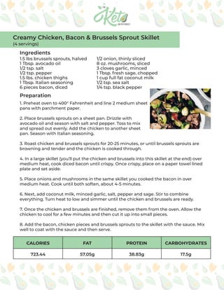 CALORIES FAT PROTEIN CARBOHYDRATES
723.44 57.05g 38.83g 17.5g
Ingredients
Preparation
1.5 lbs brussels sprouts, halved
1 Tbsp. avocado oil
1/2 tsp. salt
1/2 tsp. pepper
1.5 lbs. chicken thighs
1 Tbsp. Italian seasoning
6 pieces bacon, diced
1/2 onion, thinly sliced
8 oz. mushrooms, sliced
3 cloves garlic, minced
1 Tbsp. fresh sage, chopped
1 cup full fat coconut milk
1/2 tsp. sea salt
1/4 tsp. black pepper
1. Preheat oven to 400° Fahrenheit and line 2 medium sheet
pans with parchment paper.
2. Place brussels sprouts on a sheet pan. Drizzle with
avocado oil and season with salt and pepper. Toss to mix
and spread out evenly. Add the chicken to another sheet
pan. Season with Italian seasoning.
3. Roast chicken and brussels sprouts for 20-25 minutes, or until brussels sprouts are
browning and tender and the chicken is cooked through.
4. In a large skillet (you’ll put the chicken and brussels into this skillet at the end) over
medium heat, cook diced bacon until crispy. Once crispy, place on a paper towel lined
plate and set aside.
5. Place onions and mushrooms in the same skillet you cooked the bacon in over
medium heat. Cook until both soften, about 4-5 minutes.
6. Next, add coconut milk, minced garlic, salt, pepper and sage. Stir to combine
everything. Turn heat to low and simmer until the chicken and brussels are ready.
7. Once the chicken and brussels are finished, remove them from the oven. Allow the
chicken to cool for a few minutes and then cut it up into small pieces.
8. Add the bacon, chicken pieces and brussels sprouts to the skillet with the sauce. Mix
well to coat with the sauce and then serve.
Creamy Chicken, Bacon & Brussels Sprout Skillet
(4 servings)
 