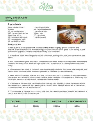 CALORIES FAT PROTEIN CARBOHYDRATES
314.1 19.86g 28.65g 5.05g
Ingredients
Preparation
1 tsp. vanilla extract
2 eggs
1/2 tsp. cardamom
1 1/2 cups mixed berries
1 tsp. lime juice
1/2 cup ghee, softened
1/3 cup coconut milk
1/2 tsp. baking soda
1 cup almond flour
3/4 cup cassava flour
1 tsp. cinnamon
1/2 tsp. salt
2/3 cup stevia
1 tsp. lime zest
1. Heat oven to 350 degrees with the rack in the middle. Lightly grease the sides and
bottom of an 8-­
inch square metal baking pan with avocado oil or ghee. Make a sling out of
parchment paper to line the bottom and hang over the sides.
2. In medium bowl, whisk together flours, cinnamon, baking soda, salt, and cardamom. Set
aside.
3. Add the softened ghee and stevia to the bowl of a stand mixer. Use the paddle attachment
to blend the mixture on medium-high speed for 3 to 5 minutes or until lighter in color and
fluffy.
4. Scrape down the sides of the bowl and add the eggs, coconut milk, lime zest and juice, and
vanilla. Beat the mixture on medium speed for 30 seconds or until combined.
5. Next, add half the flour mixture and beat on low speed until combined. Slowly add the rest
of the flour and mix until incorporated. Scrape down the sides of the bowl and mix in any dry
flour with a spatula. Carefully fold the berries into the batter.
6. Transfer the batter to the parchment-lined baking pan and smooth the top. Pop the pan
in the oven and bake until the cake is golden brown and a toothpick inserted in the center
comes out clean, about 30-35 minutes.
7. Cool the cake in the pan on a cooling rack. Cut the cake into sixteen squares and serve as is
or top with keto confectioners sugar.
Berry Snack Cake
(16 servings)
 