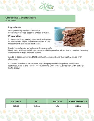 CALORIES FAT PROTEIN CARBOHYDRATES
143.88 12.04g 1.7g 8.28g
Ingredients
Preparation
1 cup paleo vegan chocolate chips
1 cup unsweetened coconut shreds or flakes
1. Line a medium baking sheet with wax paper
or parchment paper. Clear some room in the
freezer for this sheet and set aside.
2. Add chocolate to a medium, microwave-safe
bowl. Heat in 20-second increments until completely melted. Stir in between heating
increments using a wooden spoon,
3. Add in coconut. Stir and fold until well combined and thoroughly mixed with
chocolate.
4. Spread the chocolate mixture onto the prepared baking sheet and form a
rectangle. Chill in the freezer for 10-20 mins, until firm. Cut into bars with a sharp
knife. Enjoy!
Chocolate Coconut Bars
(8 servings)
 