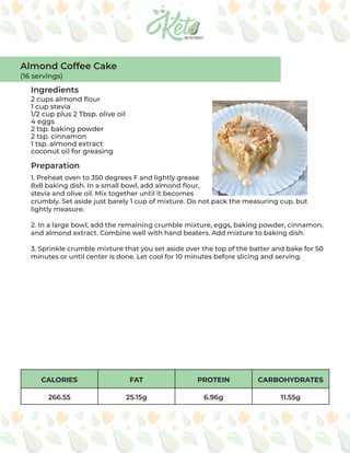 CALORIES FAT PROTEIN CARBOHYDRATES
266.55 25.15g 6.96g 11.55g
Ingredients
Preparation
2 cups almond flour
1 cup stevia
1/2 cup plus 2 Tbsp. olive oil
4 eggs
2 tsp. baking powder
2 tsp. cinnamon
1 tsp. almond extract
coconut oil for greasing
1. Preheat oven to 350 degrees F and lightly grease
8x8 baking dish. In a small bowl, add almond flour,
stevia and olive oil. Mix together until it becomes
crumbly. Set aside just barely 1 cup of mixture. Do not pack the measuring cup, but
lightly measure.
2. In a large bowl, add the remaining crumble mixture, eggs, baking powder, cinnamon,
and almond extract. Combine well with hand beaters. Add mixture to baking dish.
3. Sprinkle crumble mixture that you set aside over the top of the batter and bake for 50
minutes or until center is done. Let cool for 10 minutes before slicing and serving.
Almond Coffee Cake
(16 servings)
 