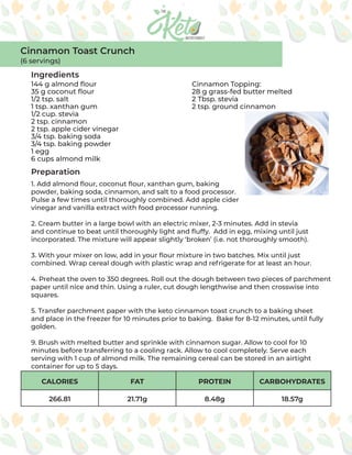 CALORIES FAT PROTEIN CARBOHYDRATES
266.81 21.71g 8.48g 18.57g
Ingredients
Preparation
144 g almond flour
35 g coconut flour
1/2 tsp. salt
1 tsp. xanthan gum
1/2 cup. stevia
2 tsp. cinnamon
2 tsp. apple cider vinegar
3/4 tsp. baking soda
3/4 tsp. baking powder
1 egg
6 cups almond milk
Cinnamon Topping:
28 g grass-fed butter melted
2 Tbsp. stevia
2 tsp. ground cinnamon
1. Add almond flour, coconut flour, xanthan gum, baking
powder, baking soda, cinnamon, and salt to a food processor.
Pulse a few times until thoroughly combined. Add apple cider
vinegar and vanilla extract with food processor running.
2. Cream butter in a large bowl with an electric mixer, 2-3 minutes. Add in stevia
and continue to beat until thoroughly light and fluffy. Add in egg, mixing until just
incorporated. The mixture will appear slightly ‘broken’ (i.e. not thoroughly smooth).
3. With your mixer on low, add in your flour mixture in two batches. Mix until just
combined. Wrap cereal dough with plastic wrap and refrigerate for at least an hour.
4. Preheat the oven to 350 degrees. Roll out the dough between two pieces of parchment
paper until nice and thin. Using a ruler, cut dough lengthwise and then crosswise into
squares.
5. Transfer parchment paper with the keto cinnamon toast crunch to a baking sheet
and place in the freezer for 10 minutes prior to baking. Bake for 8-12 minutes, until fully
golden.
9. Brush with melted butter and sprinkle with cinnamon sugar. Allow to cool for 10
minutes before transferring to a cooling rack. Allow to cool completely. Serve each
serving with 1 cup of almond milk. The remaining cereal can be stored in an airtight
container for up to 5 days.
Cinnamon Toast Crunch
(6 servings)
 
